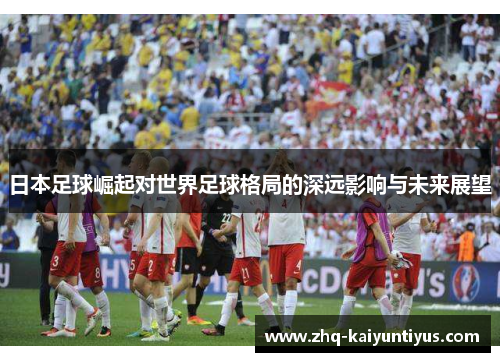 日本足球崛起对世界足球格局的深远影响与未来展望