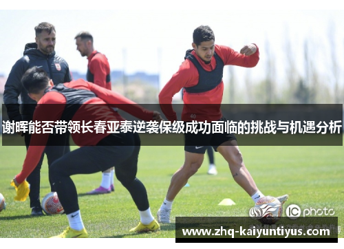 谢晖能否带领长春亚泰逆袭保级成功面临的挑战与机遇分析 谢晖能否带领长春亚泰逆袭保级成功面临的挑战与机遇分析