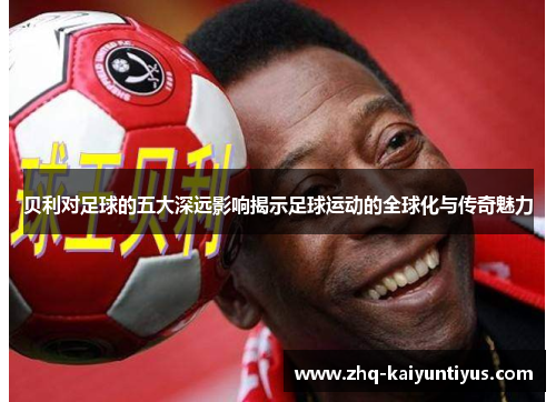 贝利对足球的五大深远影响揭示足球运动的全球化与传奇魅力 贝利对足球的五大深远影响揭示足球运动的全球化与传奇魅力
