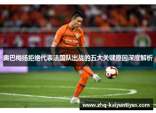 奥巴梅扬拒绝代表法国队出战的五大关键原因深度解析