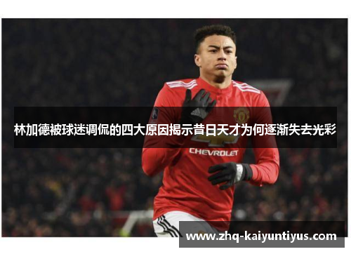 林加德被球迷调侃的四大原因揭示昔日天才为何逐渐失去光彩 林加德被球迷调侃的四大原因揭示昔日天才为何逐渐失去光彩