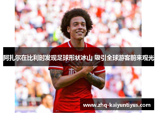 阿扎尔在比利时发现足球形状冰山 吸引全球游客前来观光