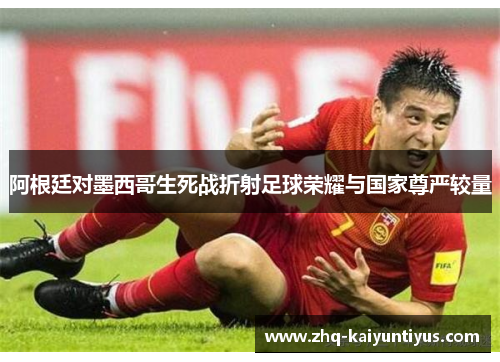 阿根廷对墨西哥生死战折射足球荣耀与国家尊严较量