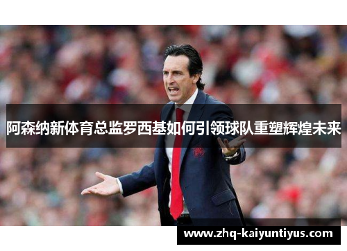 阿森纳新体育总监罗西基如何引领球队重塑辉煌未来