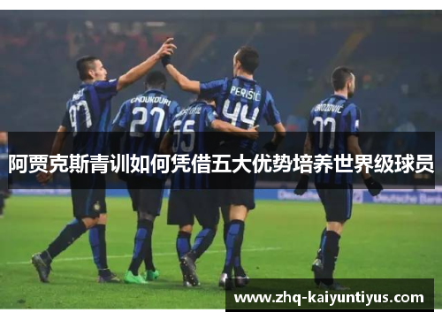 阿贾克斯青训如何凭借五大优势培养世界级球员 阿贾克斯青训如何凭借五大优势培养世界级球员