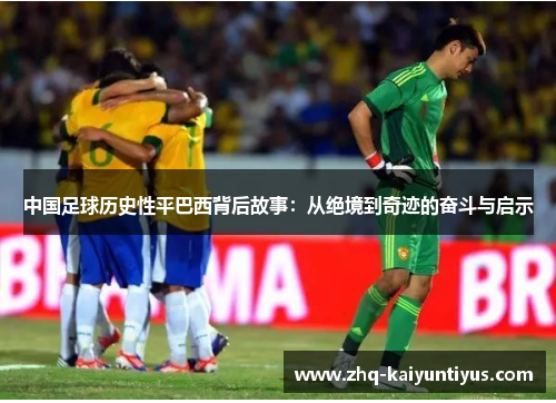 中国足球历史性平巴西背后故事:从绝境到奇迹的奋斗与启示 中国足球历史性平巴西背后故事:从绝境到奇迹的奋斗与启示