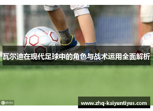 瓦尔迪在现代足球中的角色与战术运用全面解析 瓦尔迪在现代足球中的角色与战术运用全面解析