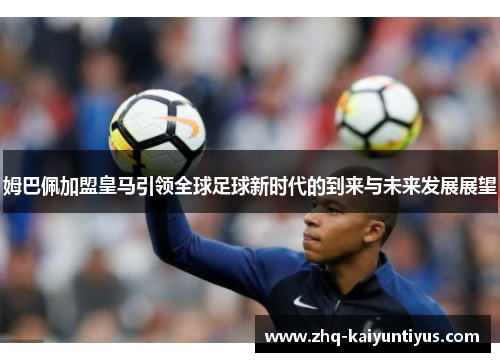 姆巴佩加盟皇马引领全球足球新时代的到来与未来发展展望