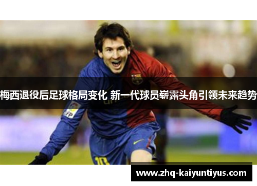 梅西退役后足球格局变化 新一代球员崭露头角引领未来趋势