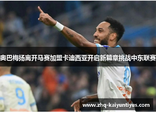 奥巴梅扬离开马赛加盟卡迪西亚开启新篇章挑战中东联赛 奥巴梅扬离开马赛加盟卡迪西亚开启新篇章挑战中东联赛