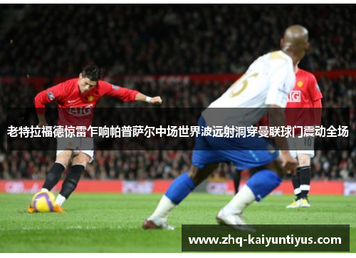 老特拉福德惊雷乍响帕普萨尔中场世界波远射洞穿曼联球门震动全场 老特拉福德惊雷乍响帕普萨尔中场世界波远射洞穿曼联球门震动全场