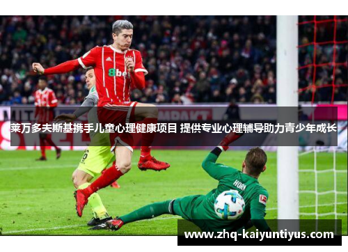 莱万多夫斯基携手儿童心理健康项目 提供专业心理辅导助力青少年成长