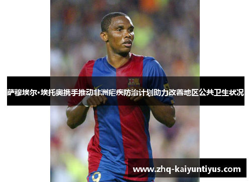 萨穆埃尔·埃托奥携手推动非洲疟疾防治计划助力改善地区公共卫生状况