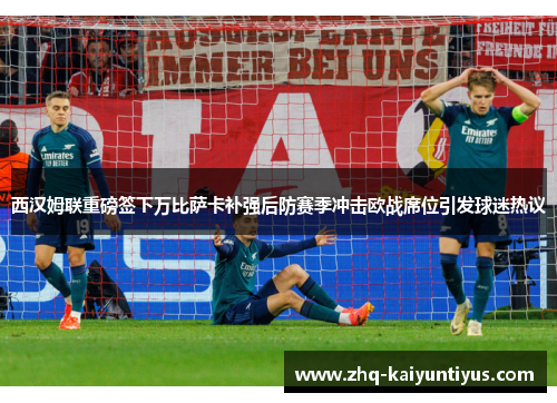 西汉姆联重磅签下万比萨卡补强后防赛季冲击欧战席位引发球迷热议