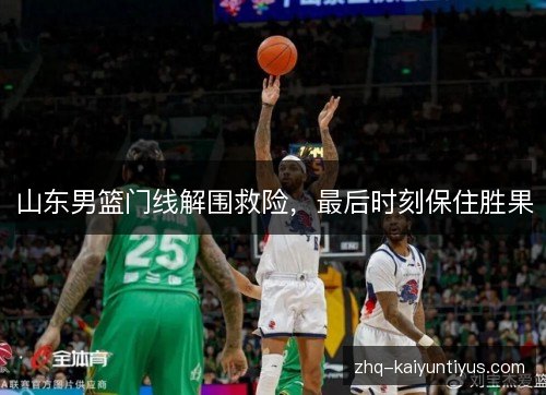 山东男篮门线解围救险，最后时刻保住胜果