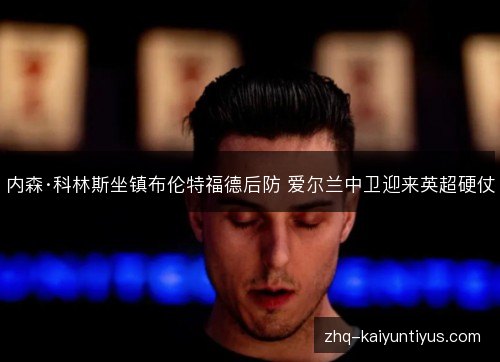 内森·科林斯坐镇布伦特福德后防 爱尔兰中卫迎来英超硬仗
